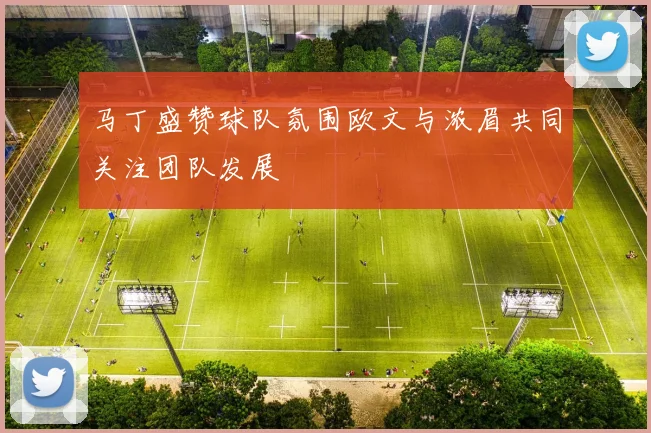 马丁盛赞球队氛围欧文与浓眉共同关注团队发展