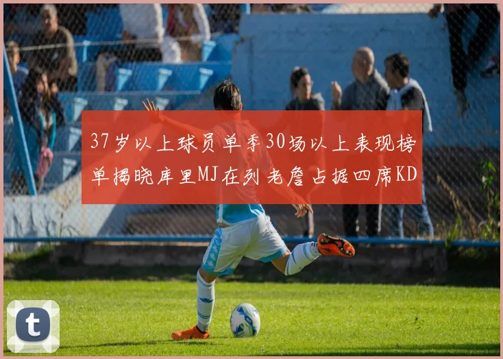 37岁以上球员单季30场以上表现榜单揭晓库里MJ在列老詹占据四席KD今年能否登顶