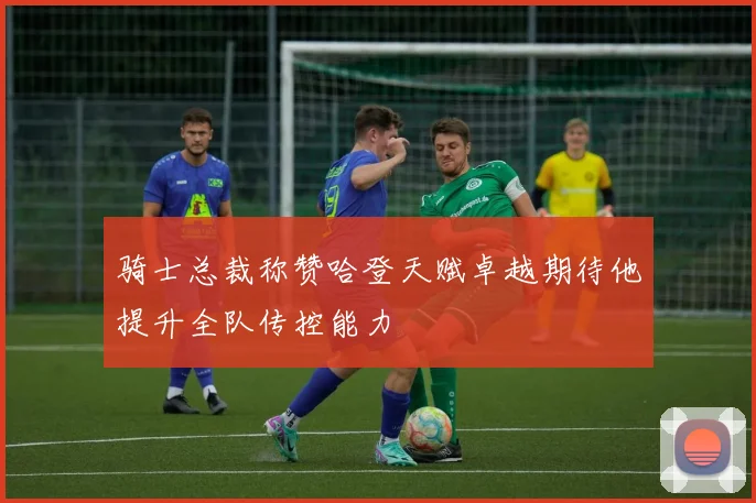 骑士总裁称赞哈登天赋卓越期待他提升全队传控能力