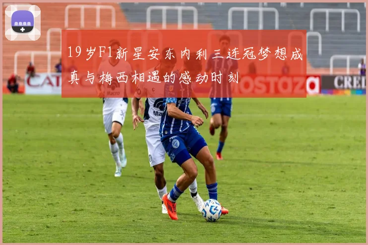 19岁F1新星安东内利三连冠梦想成真与梅西相遇的感动时刻