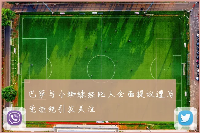 巴萨与小蜘蛛经纪人会面提议遭马竞拒绝引发关注