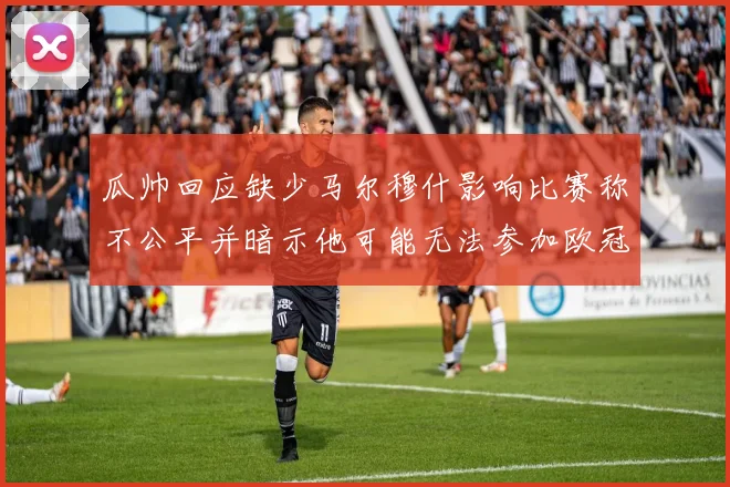 瓜帅回应缺少马尔穆什影响比赛称不公平并暗示他可能无法参加欧冠