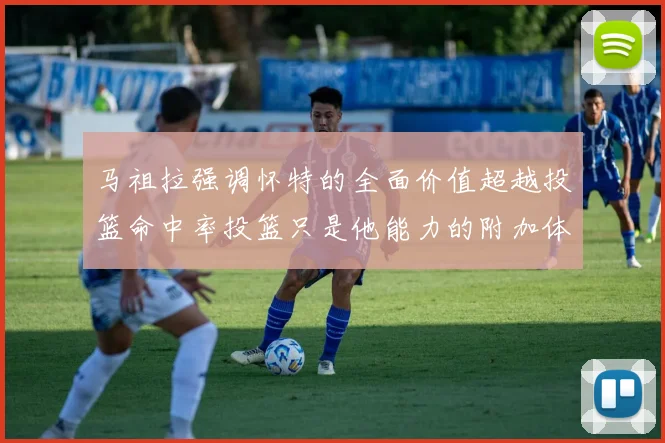 马祖拉强调怀特的全面价值超越投篮命中率投篮只是他能力的附加体现