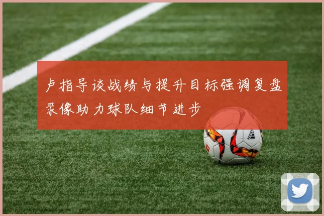 卢指导谈战绩与提升目标强调复盘录像助力球队细节进步