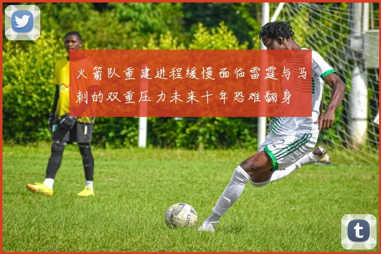 火箭队重建进程缓慢面临雷霆与马刺的双重压力未来十年恐难翻身