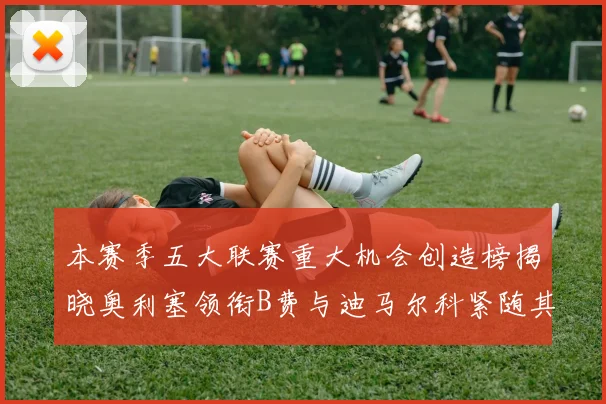 本赛季五大联赛重大机会创造榜揭晓奥利塞领衔B费与迪马尔科紧随其后