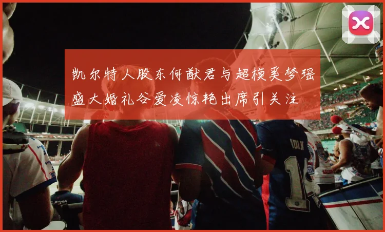 凯尔特人股东何猷君与超模奚梦瑶盛大婚礼谷爱凌惊艳出席引关注