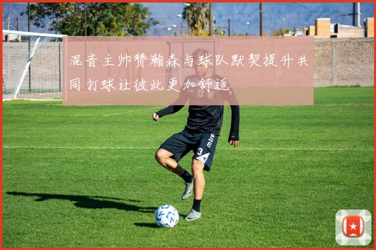 混音主帅赞瀚森与球队默契提升共同打球让彼此更加舒适