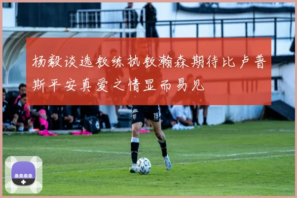 杨毅谈选教练执教瀚森期待比卢普斯平安真爱之情显而易见